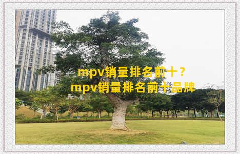 mpv销量排名前十？mpv销量排名前十品牌