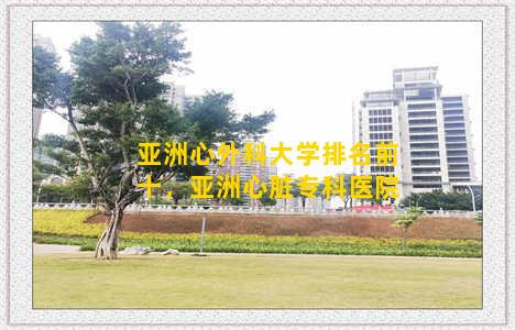 亚洲心外科大学排名前十，亚洲心脏专科医院