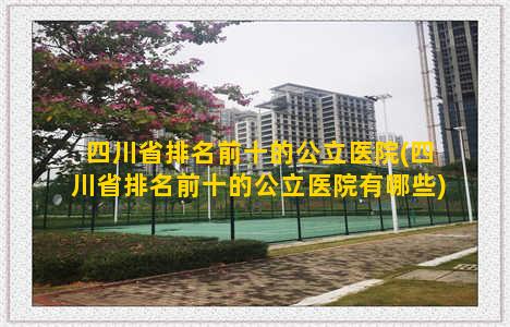 四川省排名前十的公立医院(四川省排名前十的公立医院有哪些)