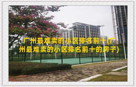 广州最难卖的小区排名前十(广州最难卖的小区排名前十的房子)