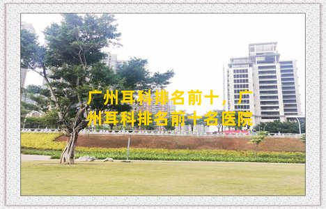 广州耳科排名前十，广州耳科排名前十名医院