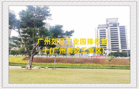 广州郊区工业园排名前十(广州周边工业区)