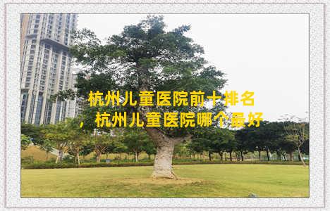 杭州儿童医院前十排名，杭州儿童医院哪个最好