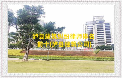 泸县建筑纠纷律师排名前十(泸县建筑公司)
